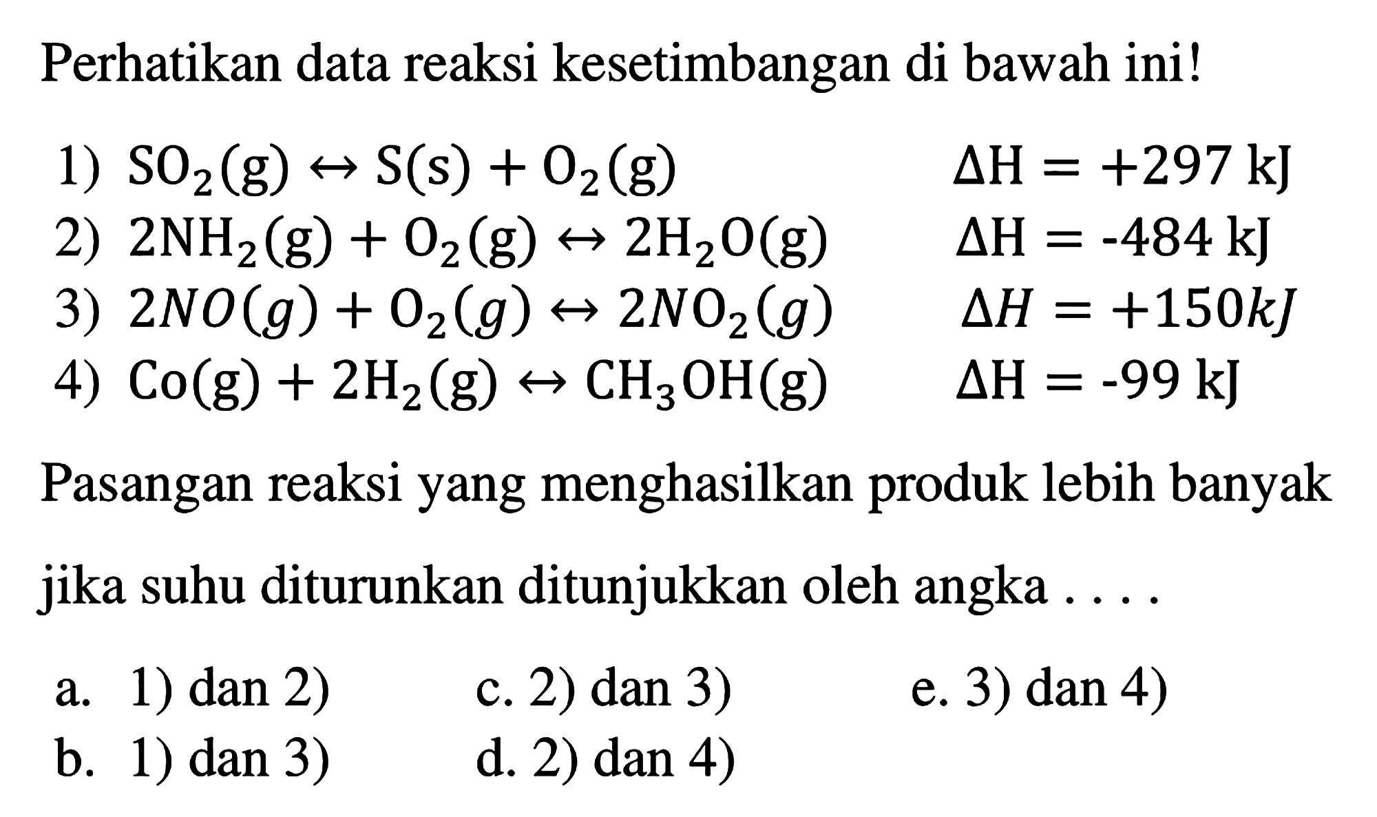 Perhatikan data reaksi kesetimbangan di bawah ini! 1)  SO2(g) <=> S(s) + O2(g) delta H=+297 kJ  2)  2NH2(g) + O2(g) <=> 2H2O(g) delta H=-484 kJ 3)  2NO(g) + O2(g) <=> 2NO2(g) delta H=+150 kJ 4)  Co(g) + 2H2(g) <=> CH3OH(g) delta H=-99 kJ Pasangan reaksi yang menghasilkan produk lebih banyak jika suhu diturunkan ditunjukkan oleh angka  ... . a. 1) dan 2)c. 2) dan 3)e. 3) dan 4)b. 1) dan 3)d. 2) dan 4)