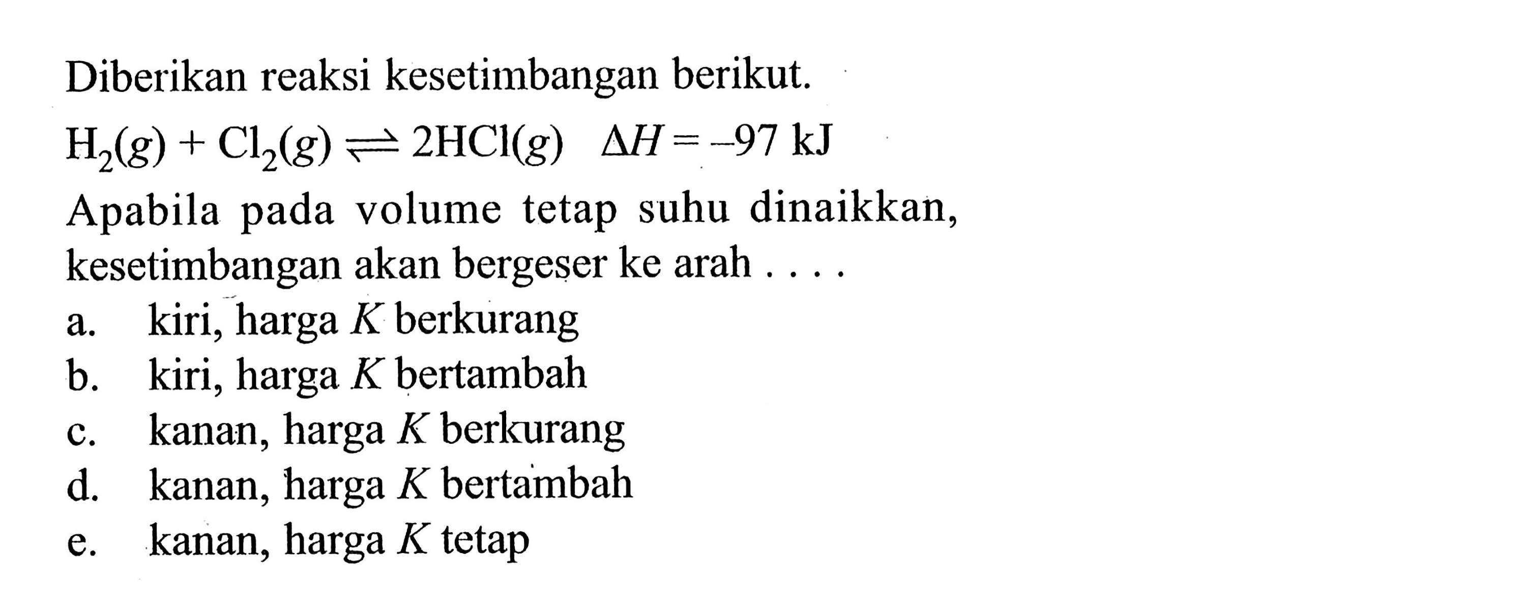 Diberikan reaksi kesetimbangan berikut. H2(g)+Cl2(g)<=>2HCl(g)  delta H=-97 kJ Apabila pada volume tetap suhu dinaikkan, kesetimbangan akan bergeser ke arah .... a. kiri, harga K berkurang 
b. kiri, harga K bertambah 
c. kanan, harga K berkurang 
d. kanan, harga K bertambah 
e. kanan, harga K tetap 