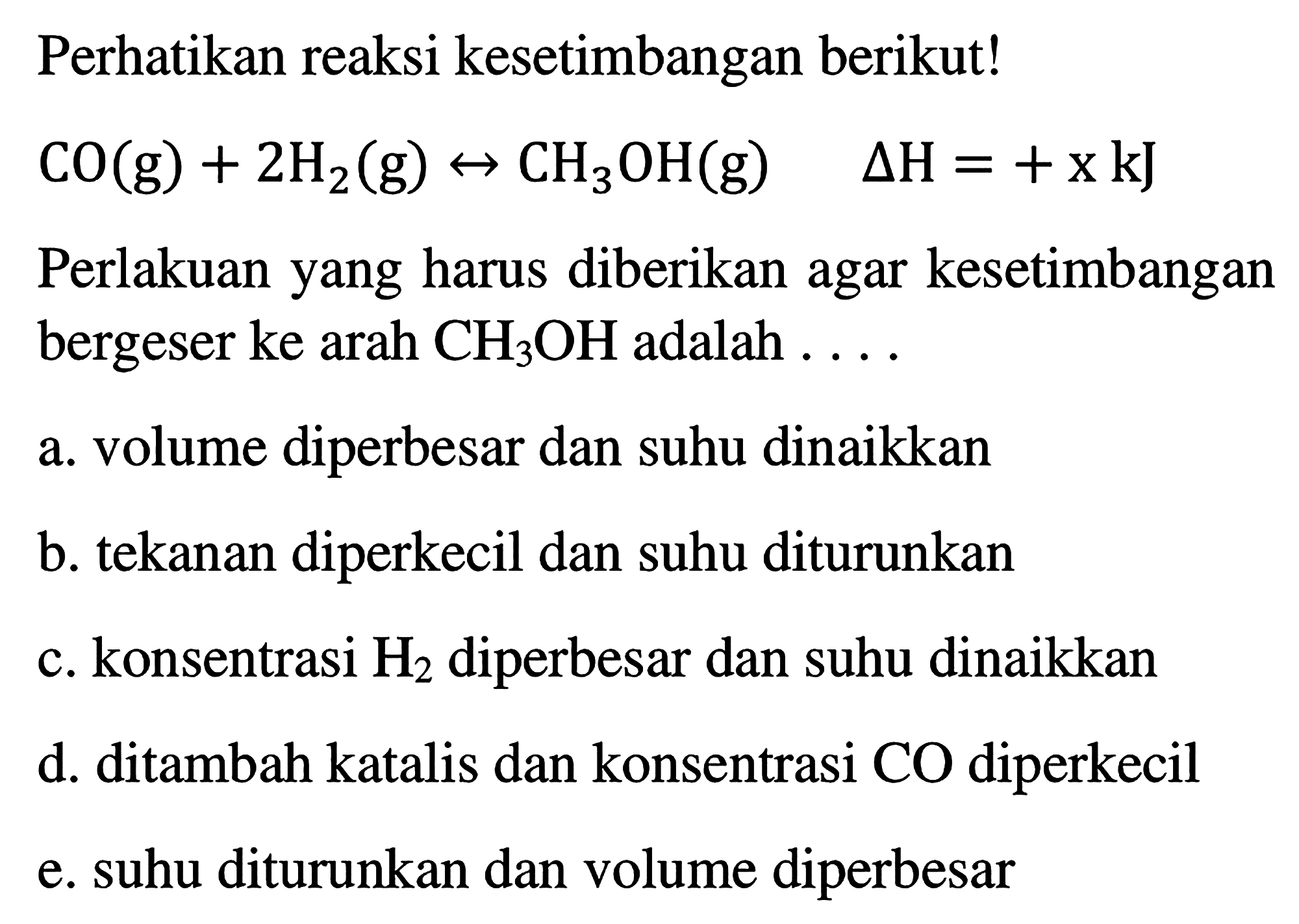 Perhatikan reaksi kesetimbangan berikut! 
CO (g) + 2 H2 (g) <-> CH3OH (g) delta H = + x kJ 
Perlakuan yang harus diberikan agar kesetimbangan bergeser ke arah CH3OH adalah 
a. volume diperbesar dan suhu dinaikkan 
b. tekanan diperkecil dan suhu diturunkan 
c. konsentrasi H2 diperbesar dan suhu dinaikkan 
d. ditambah katalis dan konsentrasi CO diperkecil 
e. suhu diturunkan dan volume diperbesar
