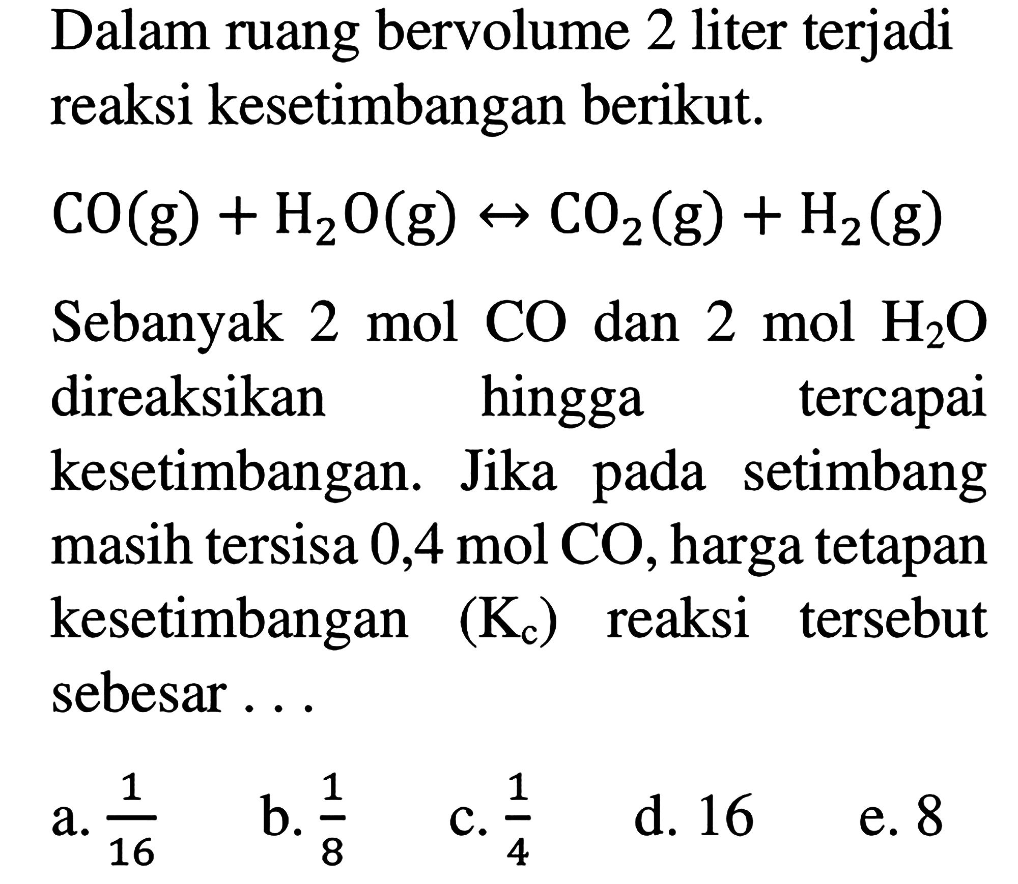 Dalam ruang bervolume 2 liter terjadi reaksi kesetimbangan berikut. CO (g) + H2O (g) <-> CO2 (g) + H2 (g) Sebanyak 2 mol CO dan 2 mol H2O direaksikan hingga tercapai kesetimbangan. Jika pada setimbang masih tersisa 0,4 mol CO, harga tetapan kesetimbangan (Kc) reaksi tersebut sebesar