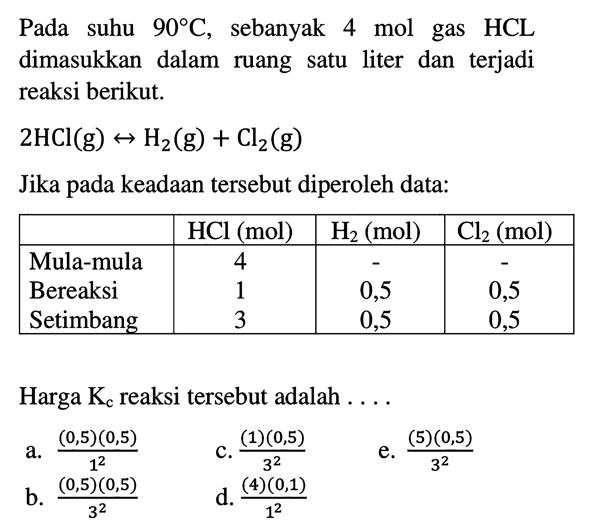 Pada suhu 90 C, sebanyak 4 mol gas HCL dimasukkan dalam ruang satu liter dan terjadi reaksi berikut. 
2 HCl (g) <-> H2 (g) + Cl2 (g) 
Jika pada keadaan tersebut diperoleh data: 
HCl (mol) H2 (mol) Cl2 (mol) 
Mula-mula 4 - - 
Bereaksi 1 0,5 0,5 
Setimbang 3 0,5 0,5 
Harga Kc reaksi tersebut adalah 
