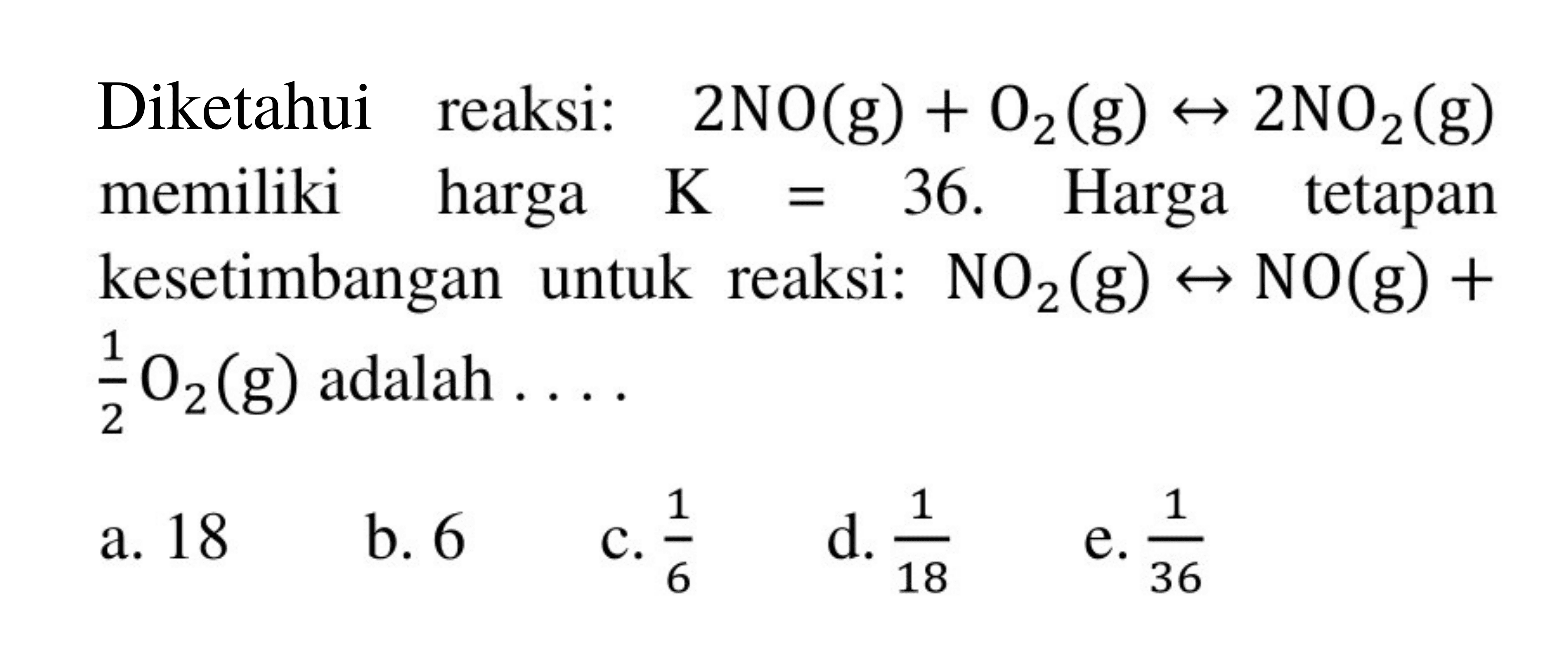 Diketahui reaksi: 2NO(g) + O2(g) <=> 2NO2(g) memiliki harga K=36. Harga tetapan kesetimbangan untuk reaksi: NO2(g) <=> NO(g) + 1/2O2(g) adalah.... 