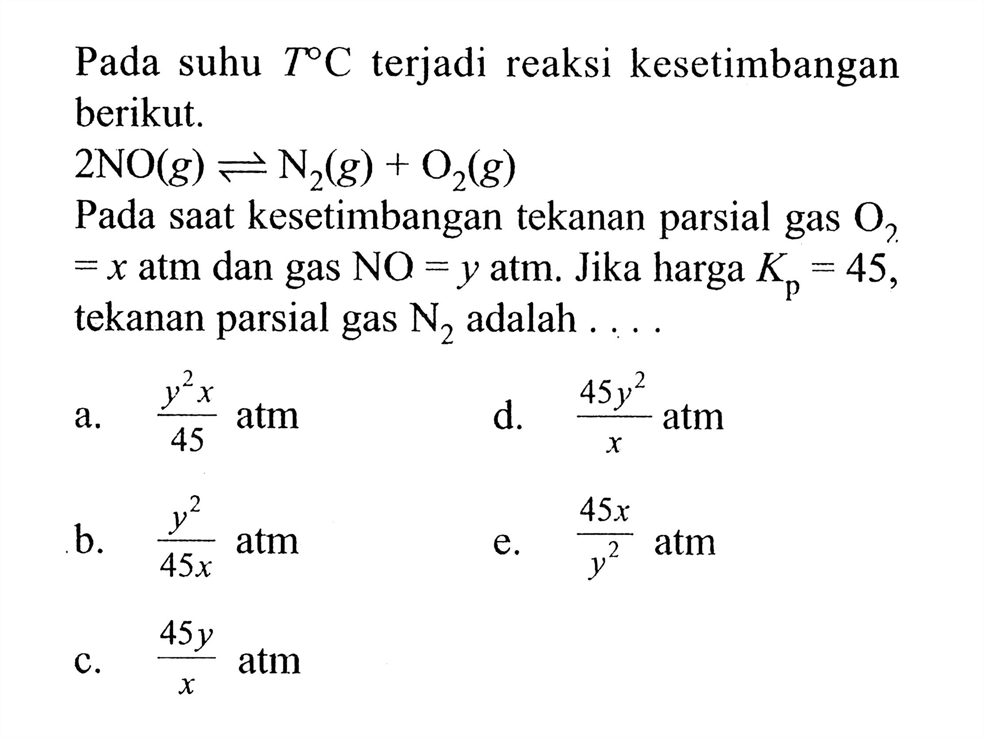 Pada suhu T C terjadi reaksi kesetimbangan berikut. 2NO(g) <=> N2(g)+O2(g) Pada saat kesetimbangan tekanan parsial gas O2=x atm dan gas NO=y atm. Jika harga Kp=45, tekanan parsial gas N2 adalah .... a. y^2 x/45 atm b. y^2/45x atm c. 45y/x atm d. 45y^2/x atm e. 45x/y^2 atm 