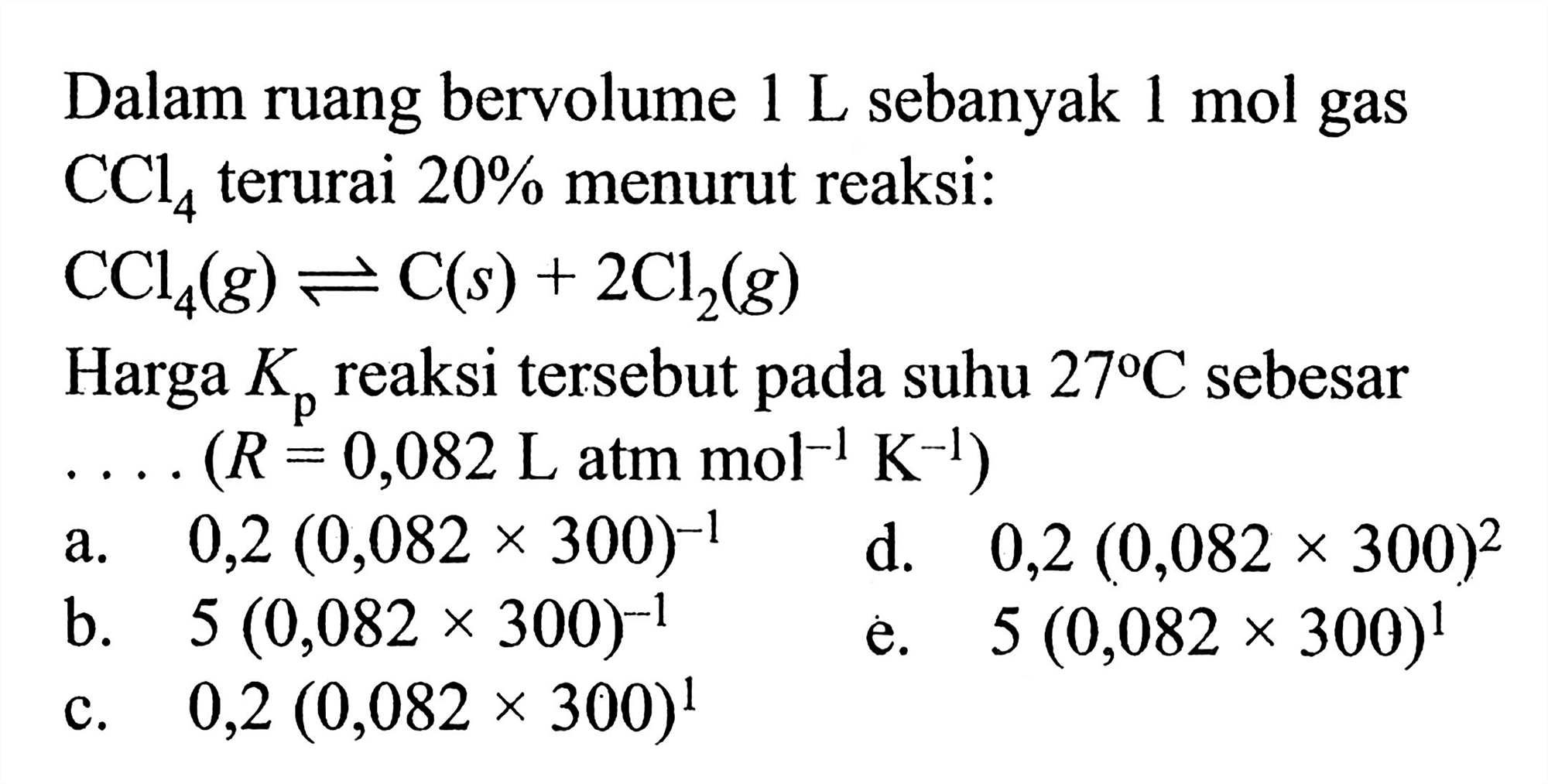 Dalam ruang bervolume 1 L sebanyak 1 mol gas CCl4 terurai 20% menurut reaksi: CCl4(g) <=> C(s)+2Cl2(g) Harga Kp reaksi tersebut pada suhu 27 C sebesar  ... .(R=0,082 L atm mol^-1 K^-1) 