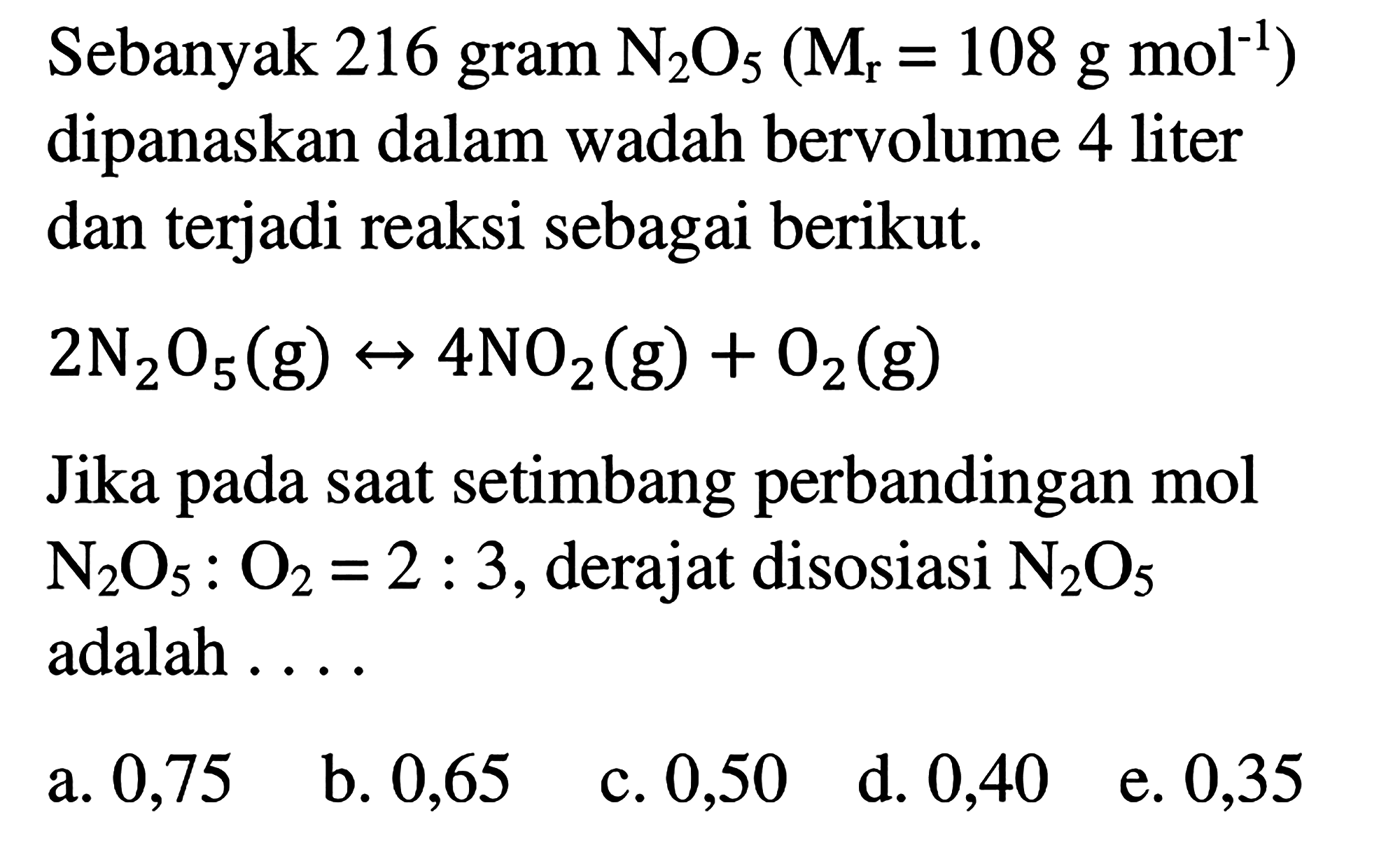 Sebanyak 216 gram N2O5 (Mr = 108 g mol^(-1)) dipanaskan dalam wadah bervolume 4 liter dan terjadi reaksi sebagai berikut. 
2 N2O5 (g) <-> 4 NO2 (g) + O2 (g) 
Jika pada saat setimbang perbandingan mol N2O5 : O2 =2 : 3, derajat disosiasi N2O5 adalah