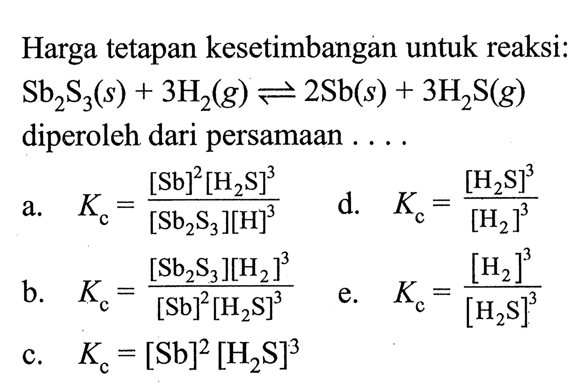 Harga tetapan kesetimbangan untuk reaksi: 
Sb2S3 (s) + 3 H2 (g) <=> 2 Sb (s) + 3 H2S (g) diperoleh dari persamaan 
a. Kc = ([Sb]^2 [H2S]^3)/([Sb2S3] [H]^3) d. Kc = [H2S]^3/[H2]^3 
b. Kc = ([Sb2S3] [H2]^3)/([Sb]^2 [H2S]^3) e. Kc = [H2]^3/[H2S]^3 c. Kc = [Sb]^2 [H2S]^3 