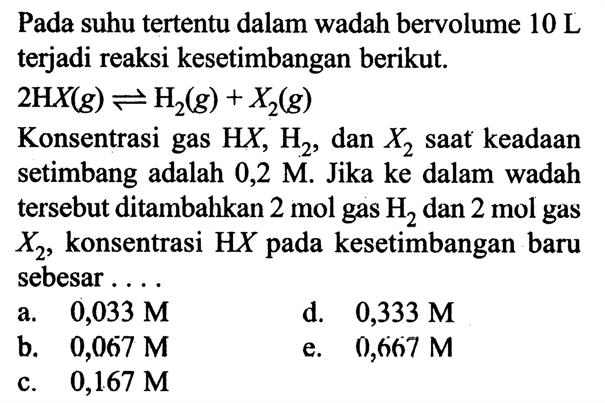 Pada suhu tertentu dalam wadah bervolume 10 L terjadi reaksi kesetimbangan berikut. 
2 HX (g) <=> H2 (g) + X2 (g) 
Konsentrasi gas HX, H2, dan X2 saat keadaan setimbang adalah 0,2 M. Jika ke dalam wadah tersebut ditambahkan 2 mol gas H2 dan 2 mol gas X2, konsentrasi HX pada kesetimbangan baru sebesar 
