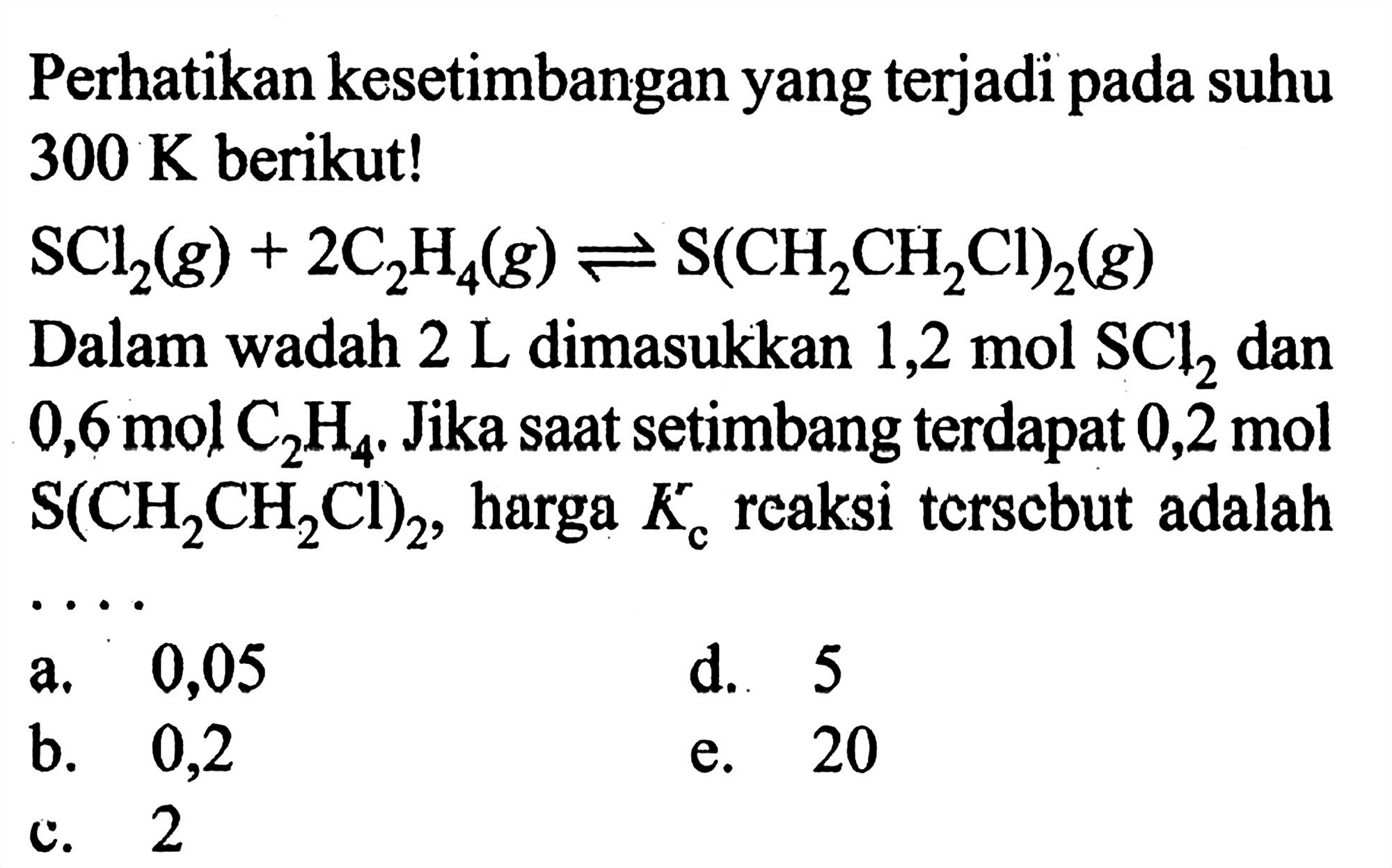 Perhatikan kesetimbangan yang terjadi pada suhu 300 K berikut! SCl2 (g) + 2 C2H4 (g) <=> S(CH2CH2Cl)2 (g) Dalam wadah 2 L dimasukkan 1,2 mol SCl2 dan 0,6 mol C2H4. Jika saat setimbang terdapat 0,2 mol S(CH2CH2Cl)2, harga Kc reaksi tersebut adalah