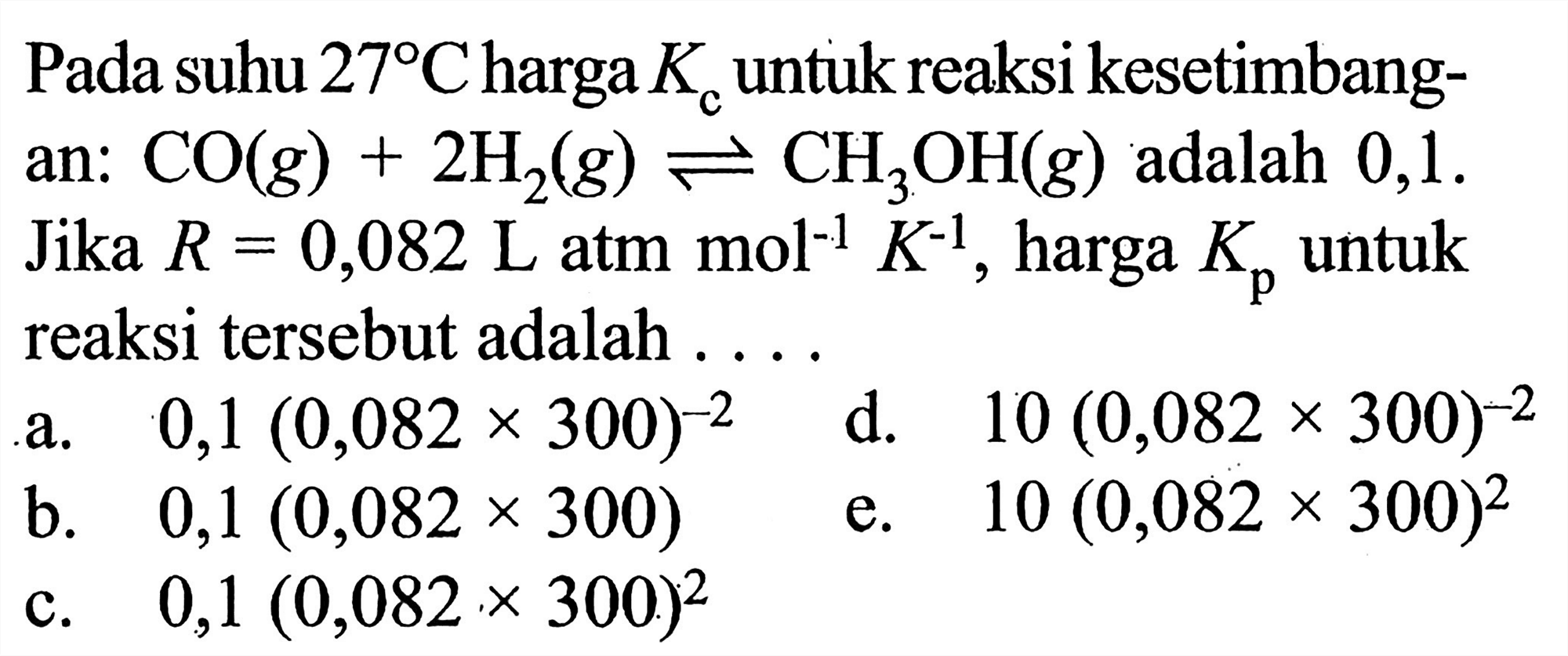 Pada suhu 27 C harga Kc untuk reaksi kesetimbangan: CO(g) + 2H2(g) <=> CH3OH(g)  adalah 0,1. Jika R=0,082 L atm mol^-1 K^-1, harga Kp untuk reaksi tersebut adalah....