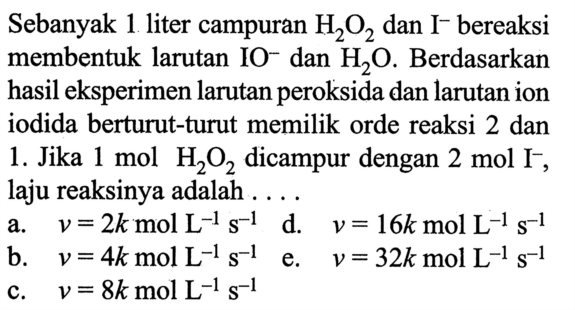 Sebanyak 1 liter campuran H2O2 dan I^- bereaksi membentuk larutan IO- dan H2O. Berdasarkan hasil eksperimen larutan peroksida dan larutan ion iodida berturut-turut memiliki orde reaksi 2 dan 1. Jika 1 mol H2O2 dicampur dengan 2 mol I^-, laju reaksinya adalah ....