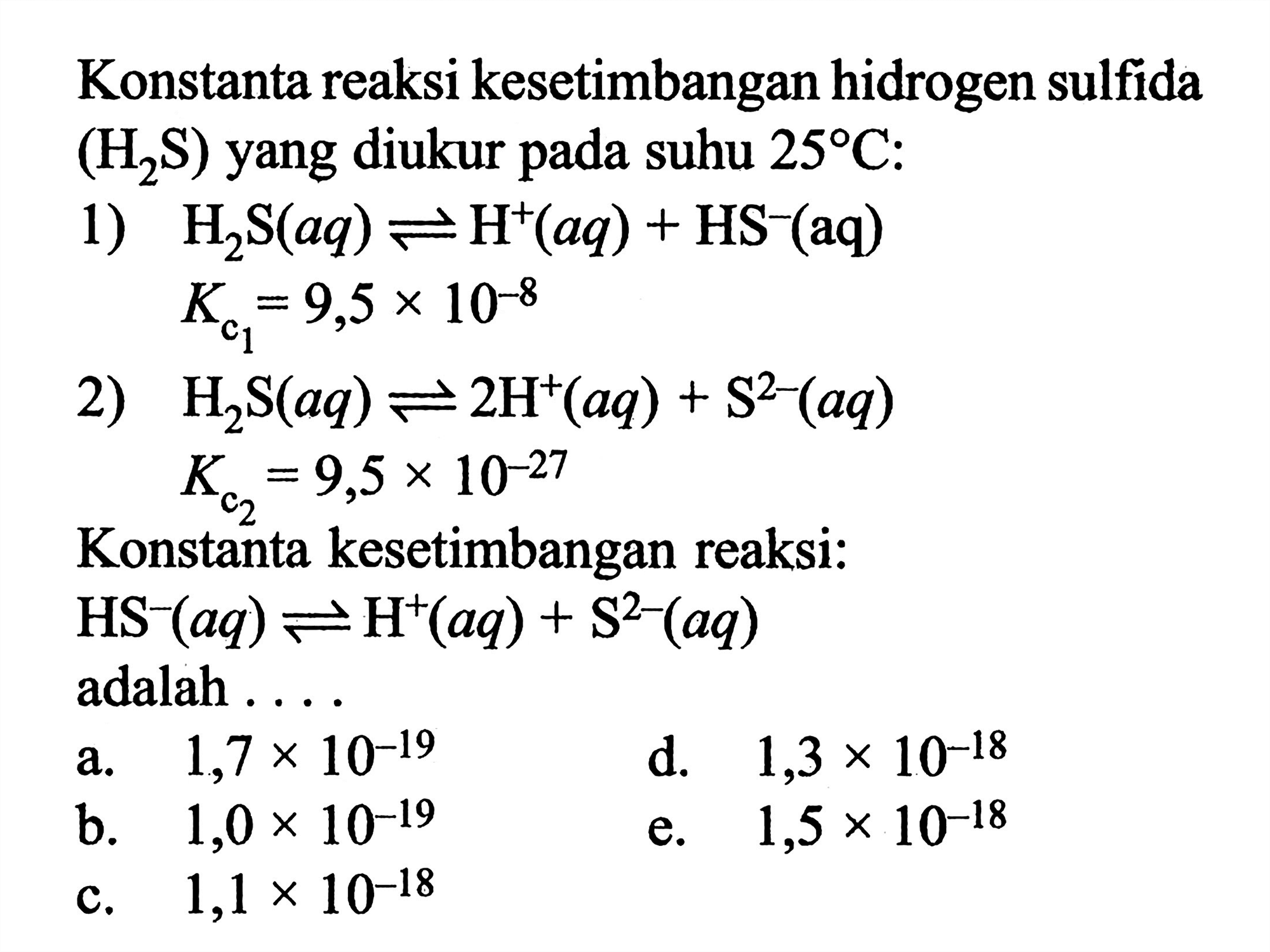 Konstanta reaksi kesetimbangan hidrogen sulfida (H2S) yang diukur pada suhu 25 C:
1) H2S (aq) <=> H^+ (aq) + HS^- (aq) Kc1=9,5 x 10^(-8) 2) H2S (aq) < = > 2 H^+ (aq) + S^(2-) (aq) Kc2=9,5 x 10^(-27)
Konstanta kesetimbangan reaksi: HS^- (aq) < = > H^+ (aq) + S^(2-) (aq) adalah ....