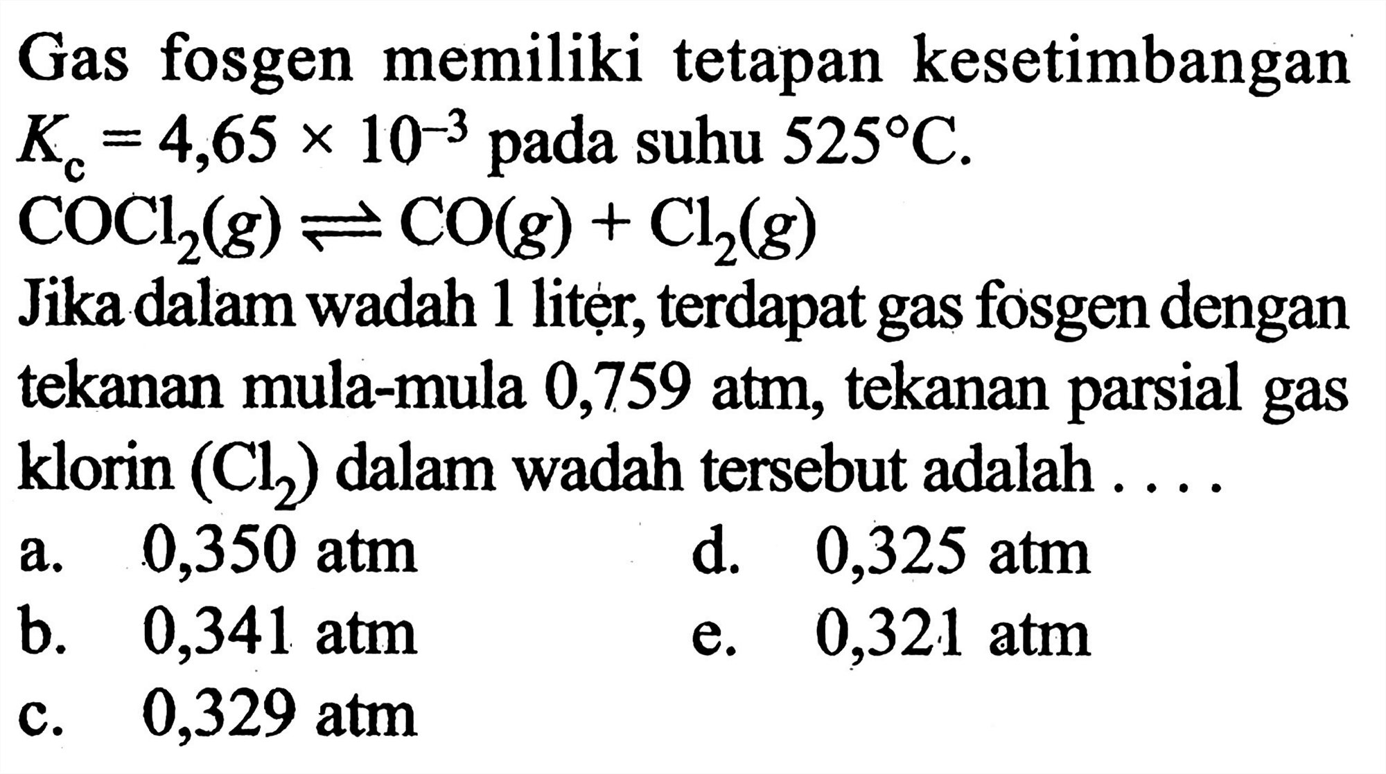 Gas fosgen memiliki tetapan kesetimbangan Kc = 4,65 x 10^(-3) pada suhu 525 C. 
COCl2 (g) <=> CO (g) + Cl2 (g) 
Jika dalam wadah 1 litẹr, terdapat gas fosgen dengan tekanan mula-mula 0,759 atm, tekanan parsial gas klorin (Cl2) dalam wadah tersebut adalah ....