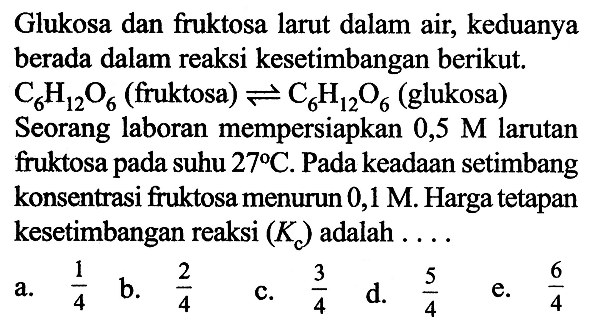 Glukosa dan fruktosa larut dalam air, keduanya berada dalam reaksi kesetimbangan berikut.  C6H12O6  (fruktosa)  <=> C6H12O6 (glukosa)
Seorang laboran mempersiapkan 0,5 M larutan fruktosa pada suhu  27 C . Pada keadaan setimbang konsentrasi fruktosa menurun 0,1 M . Harga tetapan kesetimbangan reaksi (Kc) adalah ....
