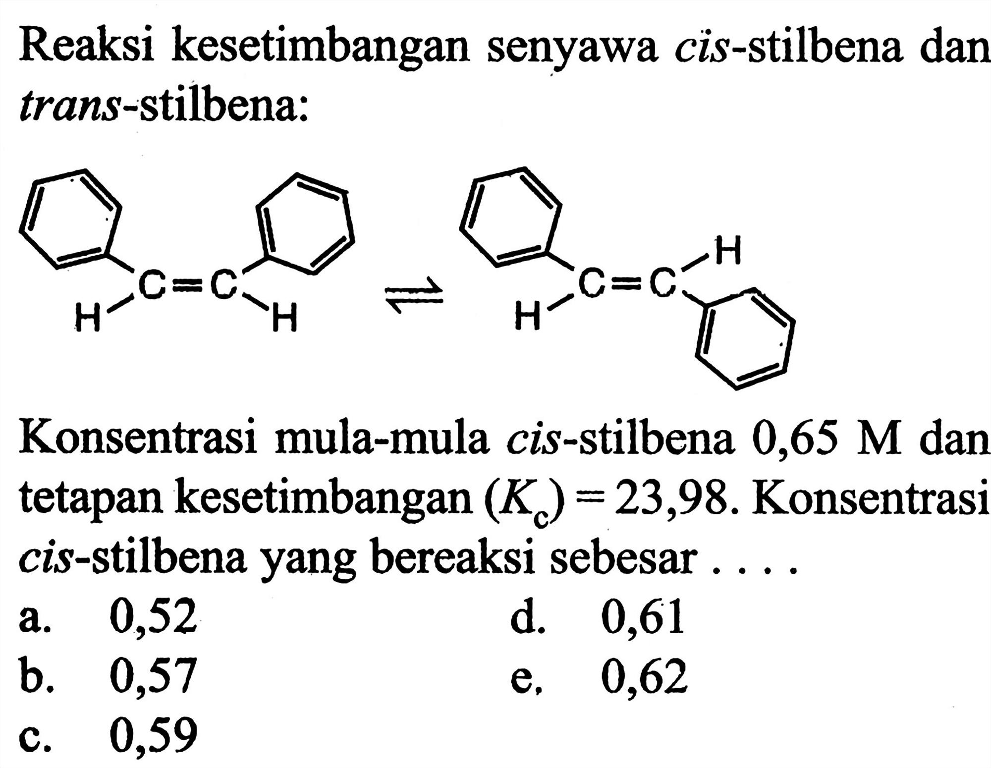 Reaksi kesetimbangan senyawa cis-stilbena dan trans-stilbena:
H-C=C-H <=> H-C=C-H

Konsentrasi mula-mula cis-stilbena  0,65 M  dan tetapan kesetimbangan  (Kc)=23,98 . Konsentrasi cis-stilbena yang bereaksi sebesar ....
