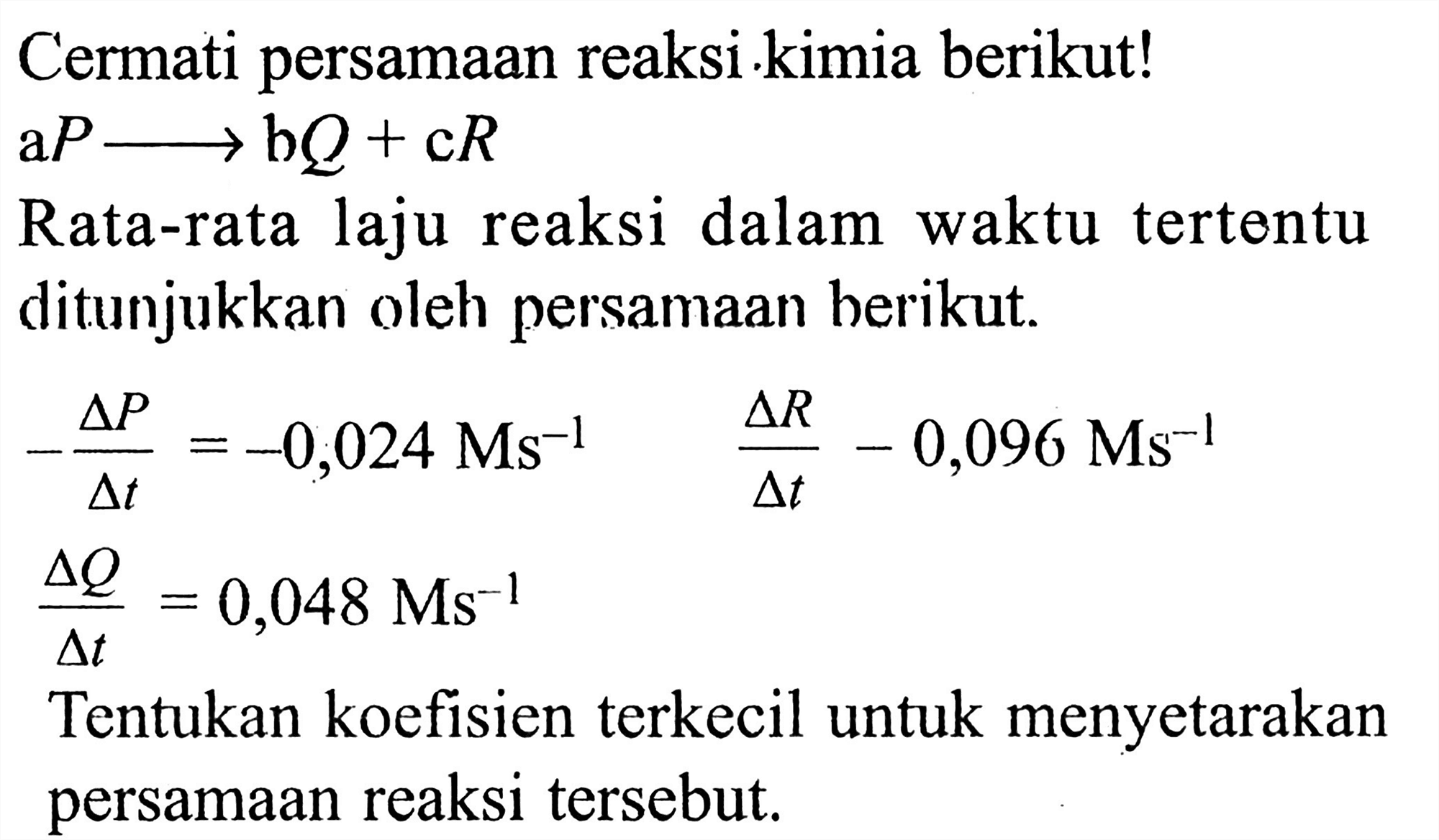 Cermati persamaan reaksi kimia berikut!
aP -> bQ + cR
Rata-rata laju reaksi dalam waktu tertentu ditunjukkan oleh persamaan berikut.
 -(delta P)/(delta t) = -0,024 Ms^(-1)  (delta R)/(delta t) - 0,096 Ms^(-1)   (delta Q)/(delta t)=0,048 Ms^(-1)  Tentukan koefisien terkecil untuk menyetarakan persamaan reaksi tersebut.