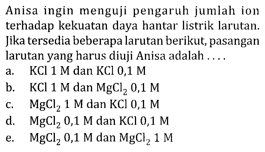 Anisa ingin menguji pengaruh jumlah ion terhadap kekuatan daya hantar listrik larutan. Jika tersedia beberapa larutan berikut, pasangan larutan yang harus diuji Anisa adalah ....
a. KCl 1 M dan KCl 0,1 M 
b.  KCl 1 M dan MgCl2 0,1 M 
c. MgCl2 1 M dan KCl 0,1 M 
d.  MgCl2 0,1 M dan KCl 0,1 M 
e.  MgCl2 0,1 M dan MgCl2 1 M 