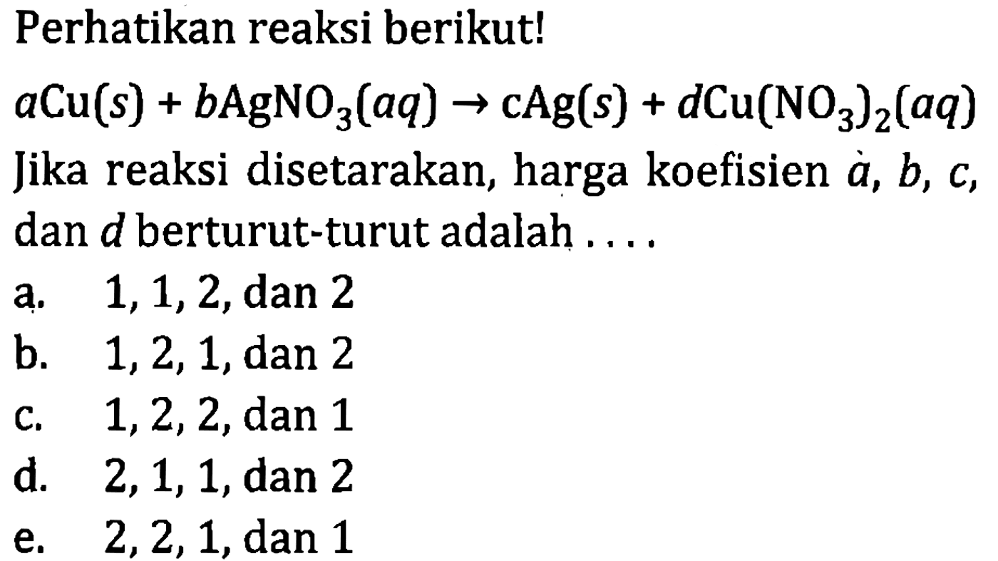 Perhatikan reaksi berikut! a Cu (s) + b AgNO3 (aq) -> c Ag (s) + d Cu(NO3)2 (aq) 
Jika reaksi disetarakan, harga koefisien a, b, c, dan d berturut-turut adalah 