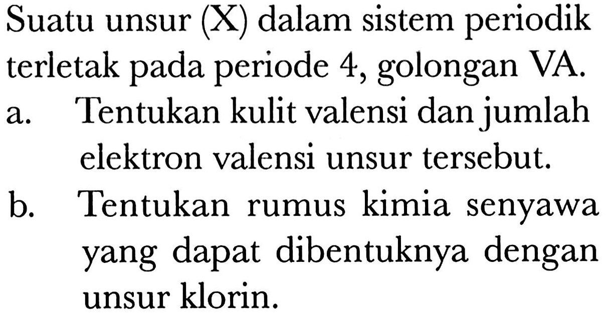 Suatu unsur (X) dalam sistem periodik terletak pada periode 4, golongan VA. 
a. Tentukan kulit valensi dan jumlah elektron valensi unsur tersebut. 
b. Tentukan rumus kimia senyawa yang dapat dibentuknya dengan unsur klorin,