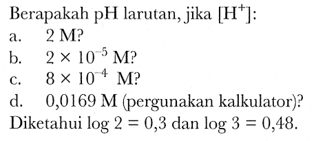 Berapakah pH larutan, jika  [H^(+)]: 
a.  2 M  ?
b.  2 x 10^(-5) M  ?
c.  8 x 10^(-4) M  ?
d.   0,0169 M  (pergunakan kalkulator)?
Diketahui  log 2=0,3  dan  log 3=0,48 .