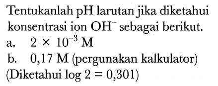 Tentukanlah pH larutan jika diketahui konsentrasi ion  OH^(-) sebagai berikut.
a.  2 x 10^(-3) M 
b.  0,17 M  (pergunakan kalkulator)
(Diketahui  log 2=0,301  )