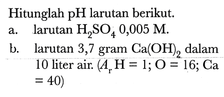 Hitunglah pH larutan berikut.
a. larutan  H2 SO4 0,005 M .
b. larutan 3,7 gram  Ca(OH)2  dalam
10 liter air.  (Ar H=1 ; O=16 ; Ca.   =40) 