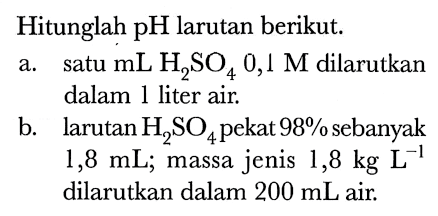 Hitunglah pH larutan berikut.
a. satu  mL H2 SO4 0,1 M  dilarutkan dalam 1 liter air.
b. larutan  H2 SO4  pekat  98 %  sebanyak  1,8 mL ; massa jenis  1,8 kg L^(-1)  dilarutkan dalam  200 mL  air.