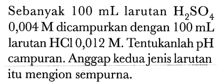Sebanyak  100 mL  larutan  H2 SO4   0,004 M  dicampurkan dengan  100 mL  larutan HCl 0,012 M. Tentukanlah pH campuran. Anggap kedua jenis larutan itu mengion sempurna.