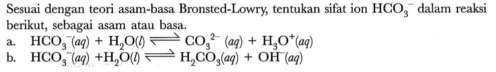 Sesuai dengan teori asam-basa Bronsted-Lowry, tentukan sifat ion  HCO_(3)^(-) dalam reaksi berikut, sebagai asam atau basa.
a.  HCO_(3)/( )^(-)(a q)+H_(2) O(l) leftharpoons CO_(3)/( )^(2-)(a q)+H_(3) O^(+)(a q) 
b.  HCO_(3)^(-)(a q)+H_(2) O(l) leftharpoons H_(2) CO_(3)(a q)+OH^(-)(a q) 