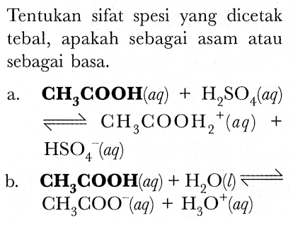 Tentukan sifat spesi yang dicetak tebal, apakah sebagai asam atau sebagai basa.
a.   {C H)_(3) {C O O H)(a q)+H_(2) SO_(4)(a q)   leftharpoons CH_(3) COOH_(2)/( )^(+)(a q)+   HSO_(4)^(-)(a q) 
b.  {C H)_(3) {C O O H)(a q)+H_(2) O(down->) leftharpoons   CH_(3) COO^(-)(a q)+H_(3) O^(+)(a q) 