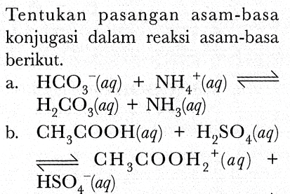 Tentukan pasangan asam-basa konjugasi dalam reaksi asam-basa berikut.
a.  HCO_(3)/( )^(-)(a q)+NH_(4)^(+)(a q) leftharpoons   H_(2) CO_(3)(a q)+NH_(3)(a q) 
b.  CH_(3) COOH(a q)+H_(2) SO_(4)(a q)   underset{HSO_(4)^(-)(a q))/(leftharpoons) CH_(3) COOH_(2)^(+)(a q)+ 