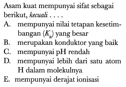 Asam kuat mempunyai sifat sebagai berikut, kecuali A. mempunyai nilai tetapan kesetimbangan (Ka) yang besar B. merupakan konduktor yang baik C. mempunyai pH rendah D. mempunyai lebih dari satu atom H dalam molekulnya E. mempunyai derajat ionisasi