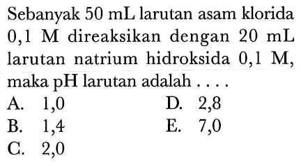 Sebanyak  50 mL  larutan asam klorida  0,1 M  direaksikan dengan  20 mL  larutan natrium hidroksida  0,1 M , maka  pH  larutan adalah ....
A. 1,0
D. 2,8
B. 1,4
E. 7,0
C. 2,0