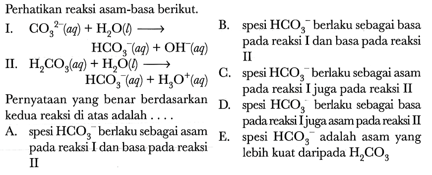 Perhatikan reaksi asam-basa berikut.
I. CO3^2-(aq)+ H2 O(l) --->   B.si  HCO3^-  {berlaku sebagai basa )   HCO3^-(aq)+OH^-(aq)    pada reaksi I dan basa pada reaksi  
II.  H2 CO3(aq)+H2 O(l) --->   II
 HCO3(aq)+H3 O^(+)(aq)  C. spesi  HCO3^- berlaku sebagai asam
Pernyataan yang benar berdasarkan    D. spesi  HCO3  berlaku sebagai basa
kedua reaksi di atas adalah  ... .  pada reaksi Ijuga asam pada reaksi II
A. spesi  HCO3^- berlaku sebagai asam
E. spesi  HCO3^- adalah asam yang pada reaksi I dan basa pada reaksi lebih kuat daripada  H2 CO3 