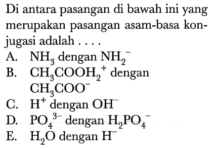 Di antara pasangan di bawah ini yang merupakan pasangan asam-basa konjugasi adalah ....
A.  NH3  dengan  NH2^- 
B.  CH3 COOH2^(+) dengan
 CH3 COO^- 
C.  H^(+) dengan  OH^- 
D.  PO4^3-  dengan  H2 PO4^- 
E.  H2 O  dengan  H^- 