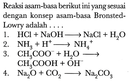 Reaksi asam-basa berikut ini yang sesuai dengan konsep asam-basa BronstedLowry adalah ....
1.  HCl+NaOH longright-> NaCl+H_(2) O 
2.  NH_(3)+H^(+) longright-> NH_(4)^(+) 
3.  CH_(3) COO^(-)+H_(2) O stackrel{4)/(longright->) 
 CH_(3) COOH+OH^(-) 
4.  Na_(2) O+CO_(2) longright-> Na_(2) CO_(3) 