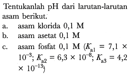 Tentukanlah pH dari larutan-larutan asam berikut:
a. asam klorida  0,1 M 
b. asam asetat  0,1 M 
c.    asam fosfat  0,1 M(Ka1=7,1 x. 
 10^(-3) ; Ka2=6,3 x 10^(-8) ; Ka3=4,2 
 x 10^(-13)  )