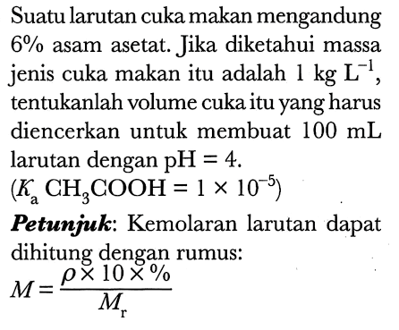 Suatu larutan cuka makan mengandung  6 %  asam asetat. Jika diketahui massa jenis cuka makan itu adalah  1 kg L^(-1) , tentukanlah volume cuka itu yang harus diencerkan untuk membuat  100 mL  larutan dengan  pH=4 .

(Ka CH3 COOH=1 x 10^(-5))

Petumjuk: Kemolaran larutan dapat dihitung dengan rumus:

M=(rho x 10 x %)/(Mr)
