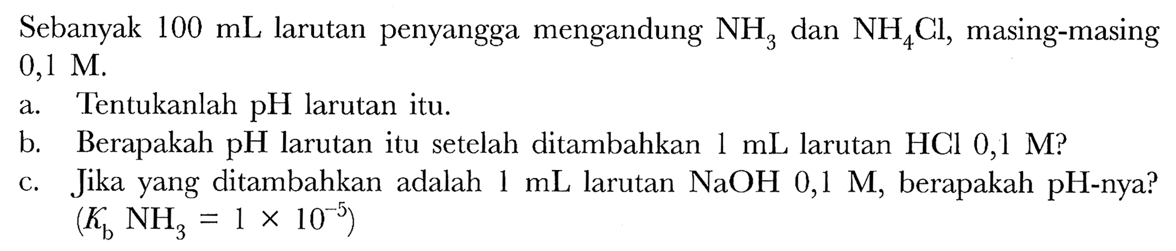 Sebanyak  100 ~mL  larutan penyangga mengandung  NH_(3)  dan  NH_(4) Cl , masing-masing  0,1 M .
a. Tentukanlah pH larutan itu.
b. Berapakah  pH  larutan itu setelah ditambahkan  1 ~mL  larutan HCl  0,1 M  ?
c. Jika yang ditambahkan adalah  1 ~mL  larutan  NaOH 0,1 M , berapakah pH-nya?
 (K_(b) NH_(3)=1 x 10^(-5)) 