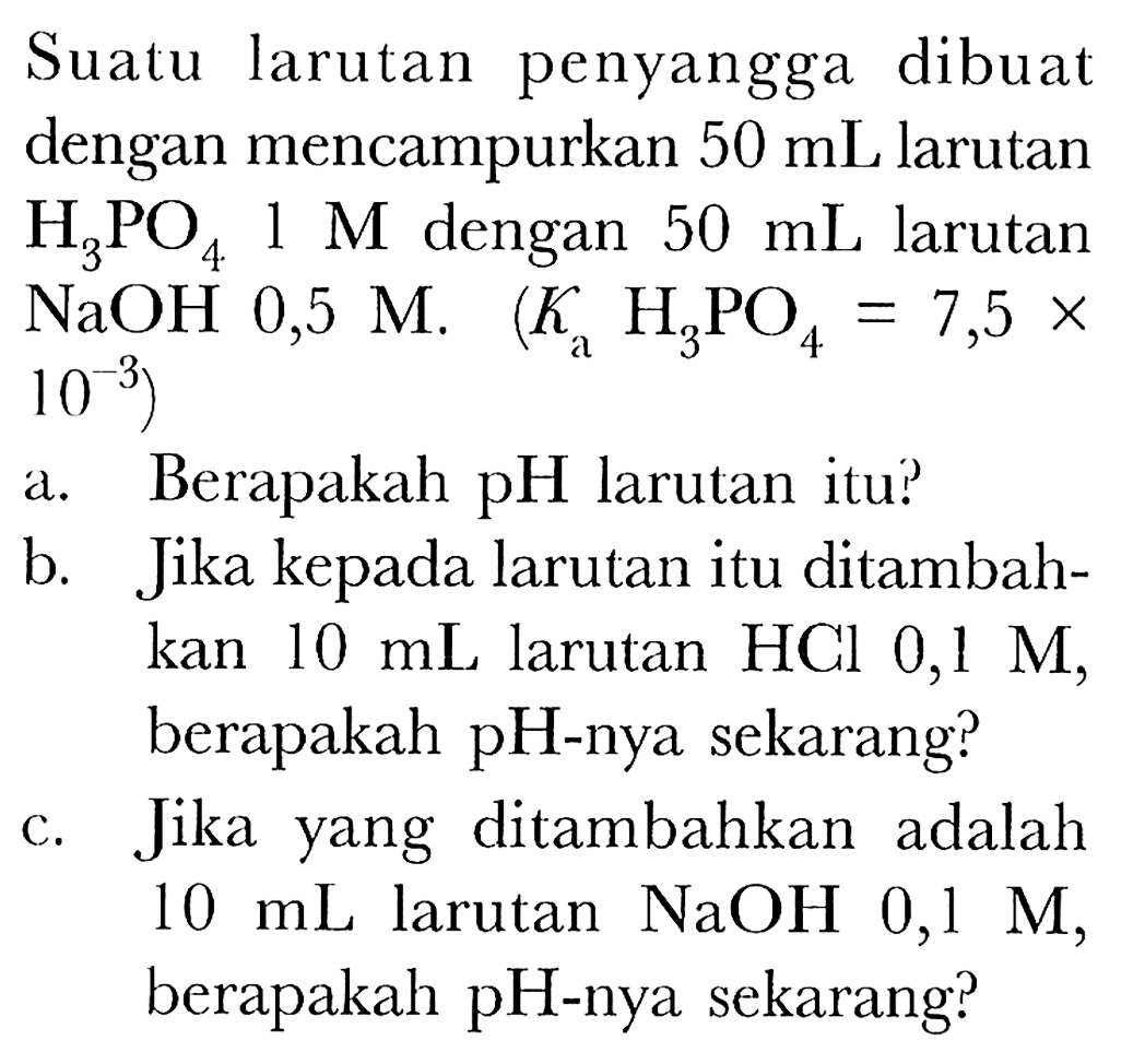 Suatu larutan penyangga dibuat dengan mencampurkan  50 ~mL  larutan  H_(3) PO_(4) 1 M  dengan  50 ~mL  larutan  NaOH 0,5 M . (K_(a) H_(3) PO_(4)=7,5 x.   .10^(-3)) 
a. Berapakah pH larutan itu?
b. Jika kepada larutan itu ditambahkan  10 ~mL  larutan HCl 0,1 M, berapakah  pH -nya sekarang?
c. Jika yang ditambahkan adalah  10 ~mL  larutan  NaOH 0,1 M , berapakah pH-nya sekarang?