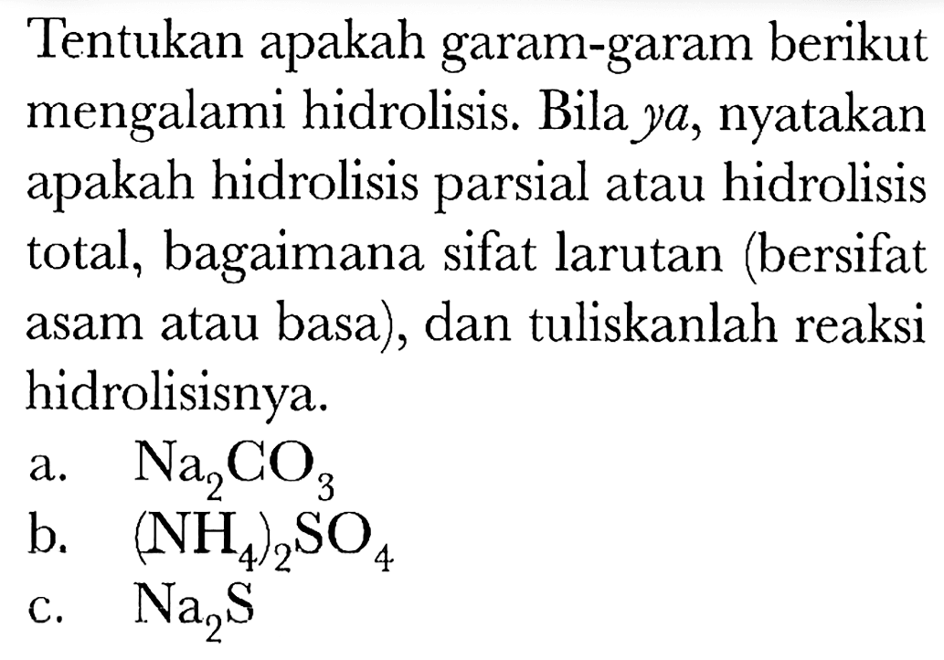 Tentukan apakah garam-garam berikut mengalami hidrolisis. Bila  y a , nyatakan apakah hidrolisis parsial atau hidrolisis total, bagaimana sifat larutan (bersifat asam atau basa), dan tuliskanlah reaksi hidrolisisnya.
a.  Na2 CO3 
b.  (NH4)2 SO4 
c.  Na2 S 