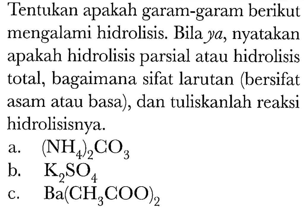 Tentukan apakah garam-garam berikut mengalami hidrolisis. Bila  y a , nyatakan apakah hidrolisis parsial atau hidrolisis total, bagaimana sifat larutan (bersifat asam atau basa), dan tuliskanlah reaksi hidrolisisnya.
a.  (NH4)2 CO3 
b.  K2 SO4 
c.  Ba(CH3 COO)2 