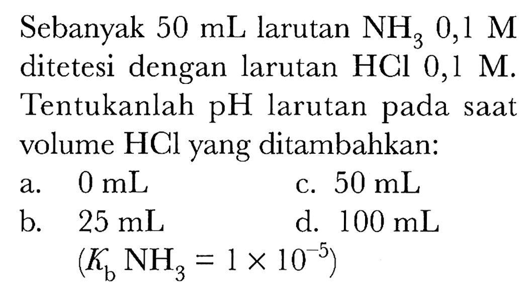 Sebanyak  50 ~mL  larutan  NH_(3) 0,1 M  ditetesi dengan larutan HCl 0, l M. Tentukanlah pH larutan pada saat volume HCl yang ditambahkan:
a.  0 ~mL 
c.  50 ~mL 
b.  25 ~mL 
d.  100 ~mL 
 (K_(b) NH_(3)=1 x 10^(-5)) 