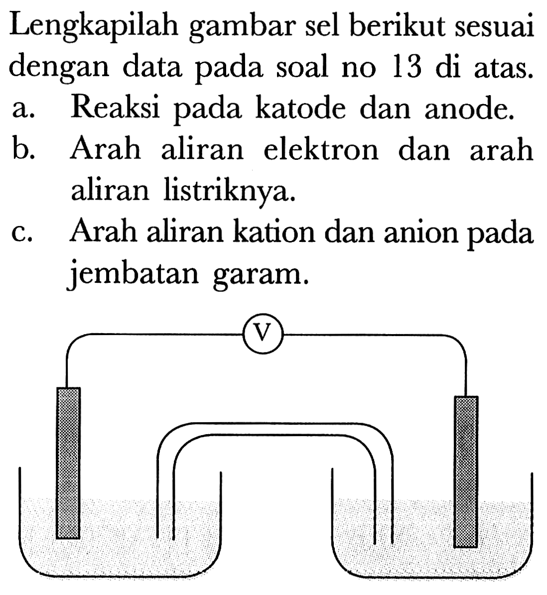 Lengkapilah gambar sel berikut sesuai dengan data pada soal no 13 di atas. 
a. Reaksi pada katode dan anode. 
b. Arah aliran elektron dan arah aliran listriknya. 
c. Arah aliran kation dan anion pada jembatan garam. 
V