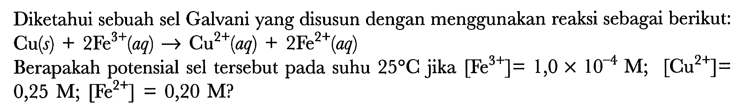 Diketahui sebuah sel Galvani yang disusun dengan menggunakan reaksi sebagai berikut: 
Cu(s) + 2Fe^(3+) (aq) -> Cu^(2+) (aq) + 2Fe^(2+) (aq) 
Berapakah potensial sel tersebut pada suhu 25 C jika [Fe^(3+)]=1,0x10^(-4) M; [Cu^(2+)]=0,25 M; [Fe^(2+)]=0,20 M?