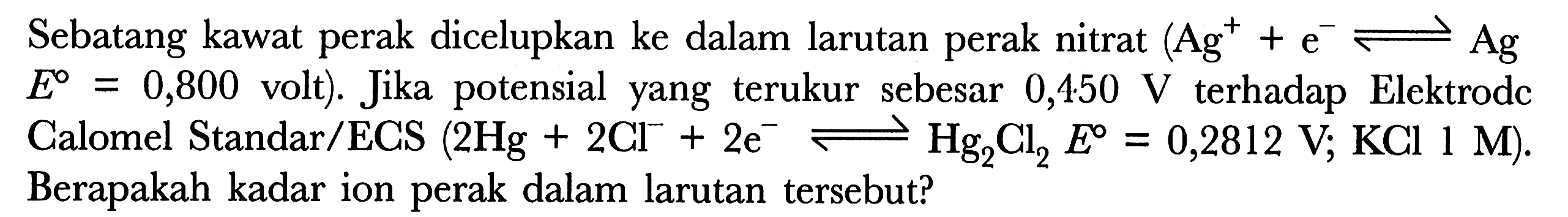 Sebatang kawat perak dicelupkan ke dalam larutan perak nitrat (Ag^+ + e^- <=> Ag E = 0,800 volt). Jika potensial yang terukur sebesar 0,450 V terhadap Elektrode Calomel Standar/ECS (2Hg + 2Cl^- + 2e^- <=> Hg2Cl2 E = 0,2812 V; KCl 1 M). Berapakah kadar ion perak dalam larutan tersebut?