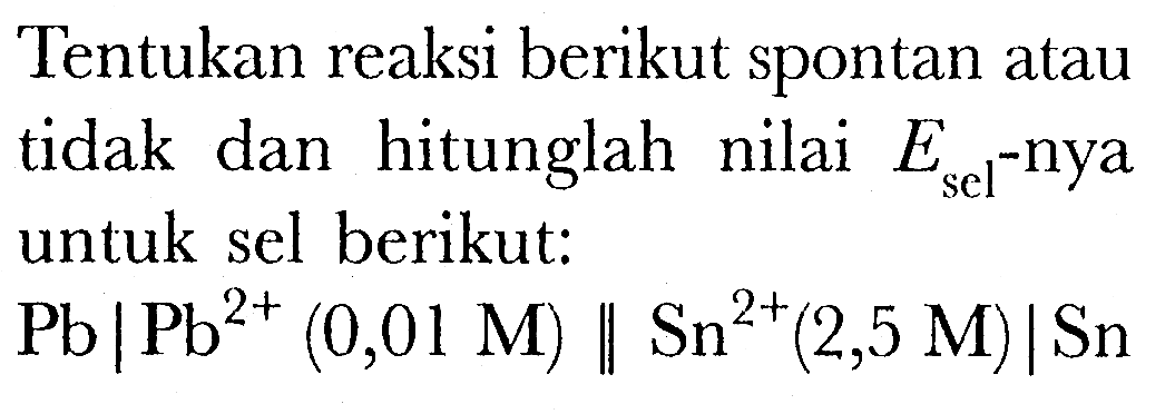 Tentukan reaksi berikut spontan atau tidak dan hitunglah nilai Esel-nya untuk sel berikut:
 Pb | Pb^(2+) (0,01 M) || Sn^(2+) (2,5 M) | Sn 