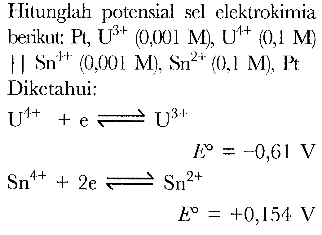 Hitunglah potensial sel elektrokimia berikut: Pt, U^(3+)(0,001 M), U^(4+)(0,1 M) 1 | | Sn^(4+)(0,001 M), Sn^(2+)(0,1 M), Pt 
Diketahui:

U^(4+)+e <=> U^(3+) E =-0,61 V
Sn^(4+)+2 e <=>Sn^(2+) E =+0,154 V



