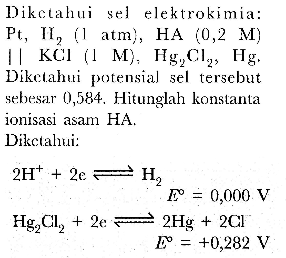 Diketahui sel elektrokimia: Pt, H2 (1 atm), HA (0,2 M) || KCl (1 M), Hg2Cl2, Hg. Diketahui potensial sel tersebut sebesar 0,584. hitunglah konstanta ionisasi asam HA. 
Diketahui:
2H^+ 2e <=> H2 E = 0,000 V
Hg2Cl2 + 2e <=> 2Hg + 2Cl^- E = +0,282 V