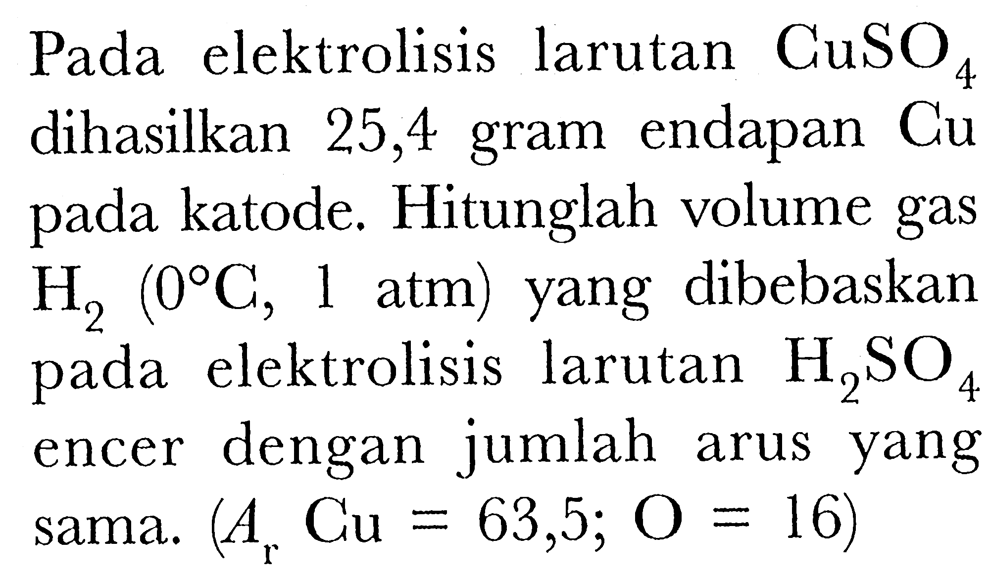 Pada elektrolisis larutan CuSO4 dihasilkan 25,4 gram endapan Cu pada katode. Hitunglah volume gas H2(0 C, 1. atm) yang dibebaskan pada elektrolisis larutan H2SO4 encer dengan jumlah arus yang sama. (Ar Cu=63,5 ; O=16)