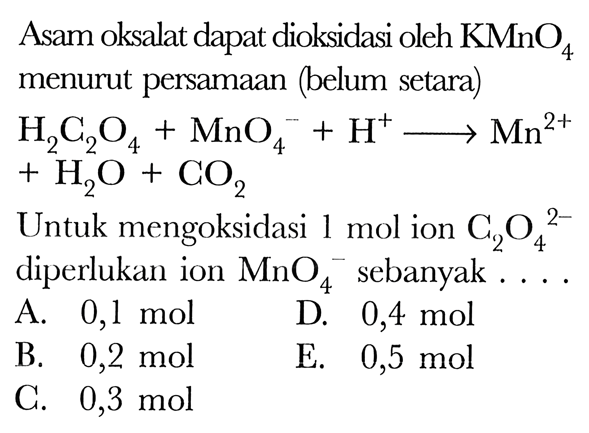 Asam oksalat dapat dioksidasi oleh  KMnO4  menurut persamaan (belum setara)H2C2O4 + MnO4^- + H^+  ---> Mn^(2+) + H2O + CO2Untuk mengoksidasi 1 mol ion C2O4^(2-) diperlukan ion MnO4^- sebanyak ...